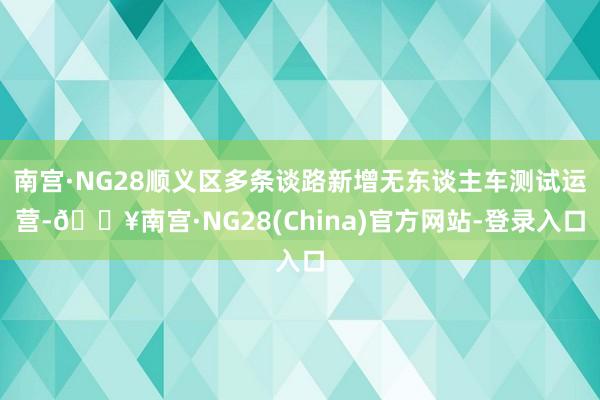 南宫·NG28顺义区多条谈路新增无东谈主车测试运营-🔥南宫·NG28(China)官方网站-登录入口