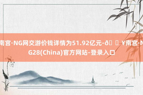 南宫·NG网交游价钱详情为51.92亿元-🔥南宫·NG28(China)官方网站-登录入口