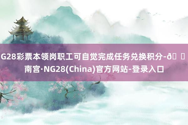 NG28彩票本领岗职工可自觉完成任务兑换积分-🔥南宫·NG28(China)官方网站-登录入口
