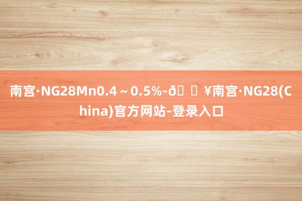 南宫·NG28Mn0.4～0.5%-🔥南宫·NG28(China)官方网站-登录入口