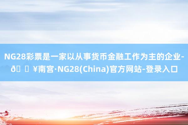 NG28彩票是一家以从事货币金融工作为主的企业-🔥南宫·NG28(China)官方网站-登录入口
