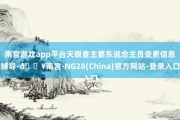 南宫游戏app平台　　天眼查主要东说念主员变更信息辅导-🔥南宫·NG28(China)官方网站-登录入口