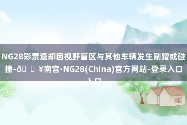 NG28彩票退却因视野盲区与其他车辆发生剐蹭或碰撞-🔥南宫·NG28(China)官方网站-登录入口