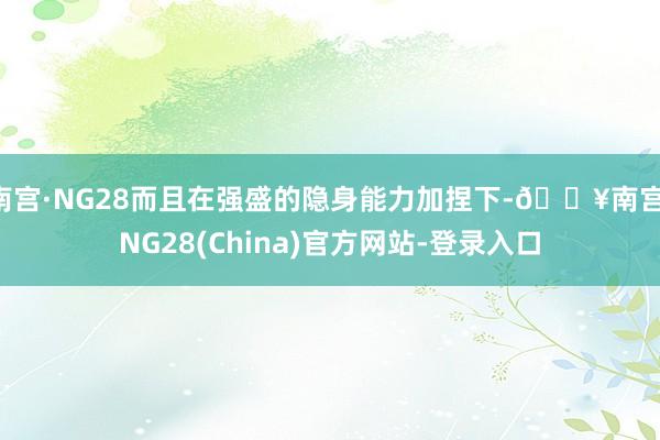 南宫·NG28而且在强盛的隐身能力加捏下-🔥南宫·NG28(China)官方网站-登录入口