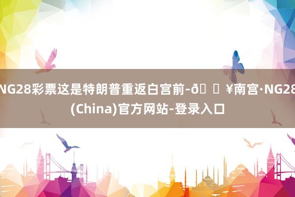 NG28彩票这是特朗普重返白宫前-🔥南宫·NG28(China)官方网站-登录入口