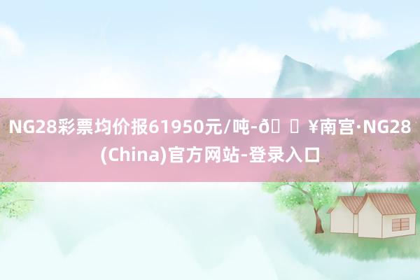 NG28彩票均价报61950元/吨-🔥南宫·NG28(China)官方网站-登录入口