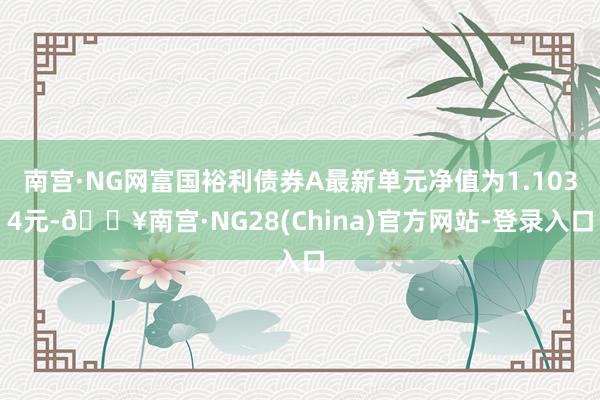 南宫·NG网富国裕利债券A最新单元净值为1.1034元-🔥南宫·NG28(China)官方网站-登录入口