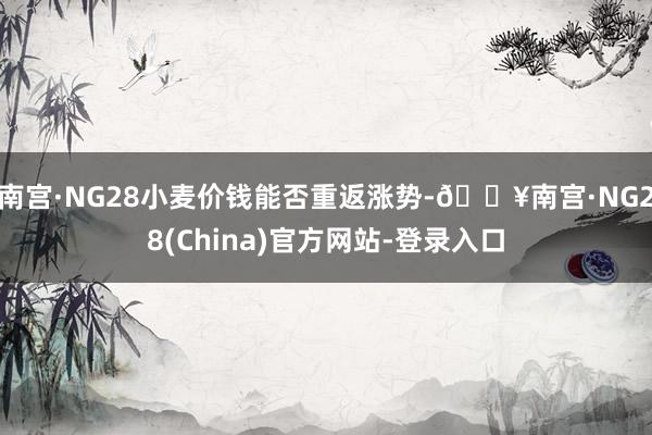 南宫·NG28小麦价钱能否重返涨势-🔥南宫·NG28(China)官方网站-登录入口