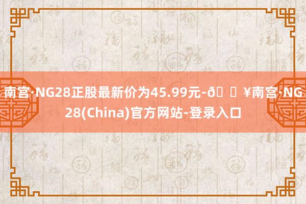 南宫·NG28正股最新价为45.99元-🔥南宫·NG28(China)官方网站-登录入口