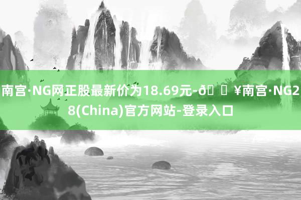 南宫·NG网正股最新价为18.69元-🔥南宫·NG28(China)官方网站-登录入口