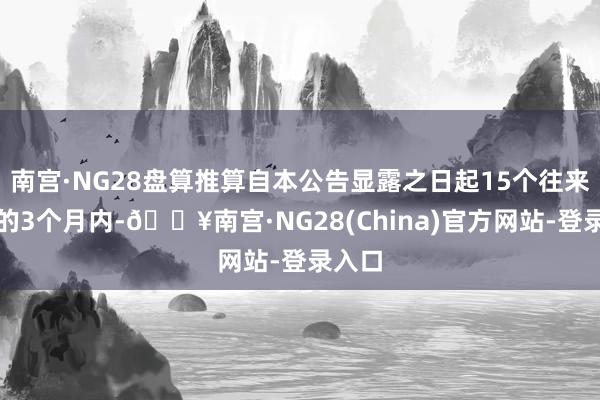 南宫·NG28盘算推算自本公告显露之日起15个往来日后的3个月内-🔥南宫·NG28(China)官方网站-登录入口