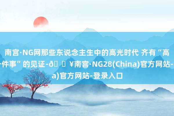 南宫·NG网那些东说念主生中的高光时代 齐有“高效办成一件事”的见证-🔥南宫·NG28(China)