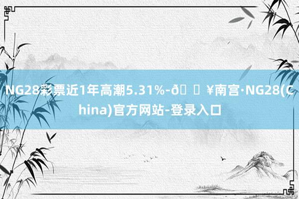 NG28彩票近1年高潮5.31%-🔥南宫·NG28(China)官方网站-登录入口