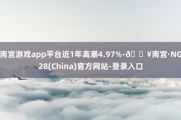 南宫游戏app平台近1年高潮4.97%-🔥南宫·NG28(China)官方网站-登录入口