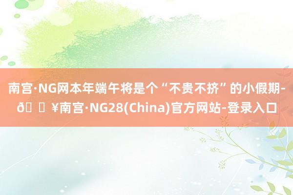 南宫·NG网本年端午将是个“不贵不挤”的小假期-🔥南宫·NG28(China)官方网站-登录入口