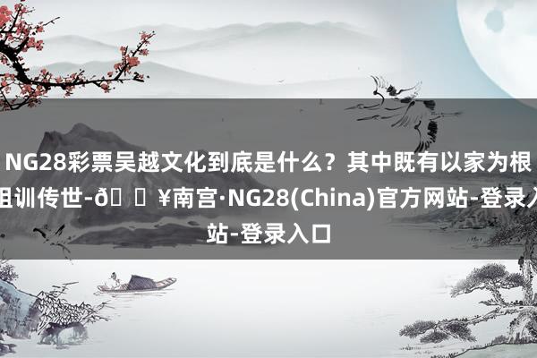 NG28彩票吴越文化到底是什么？其中既有以家为根、祖训传世-🔥南宫·NG28(China)官方网站-