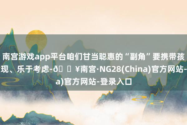 南宫游戏app平台咱们甘当聪惠的“副角”要携带孩子主动发现、乐于考虑-🔥南宫·NG28(China)