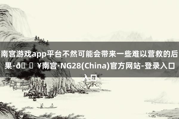 南宫游戏app平台不然可能会带来一些难以营救的后果-🔥南宫·NG28(China)官方网站-登录入口