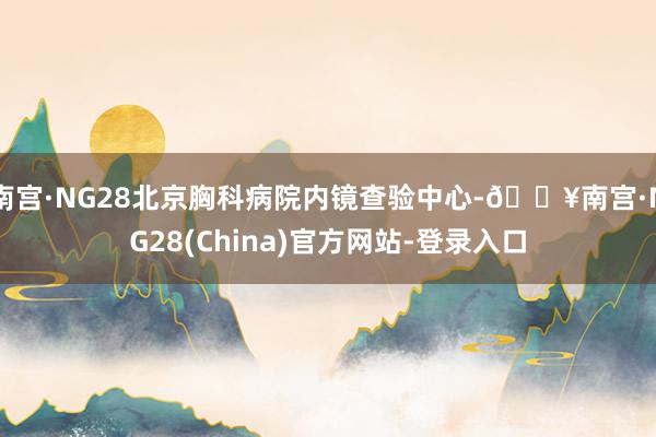 南宫·NG28北京胸科病院内镜查验中心-🔥南宫·NG28(China)官方网站-登录入口