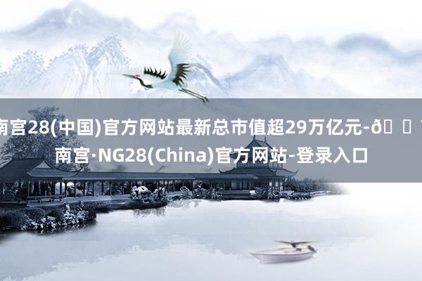 南宫28(中国)官方网站最新总市值超29万亿元-🔥南宫·NG28(China)官方网站-登录入口