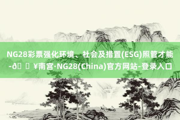 NG28彩票强化环境、社会及措置(ESG)照管才能-🔥南宫·NG28(China)官方网站-登录入口