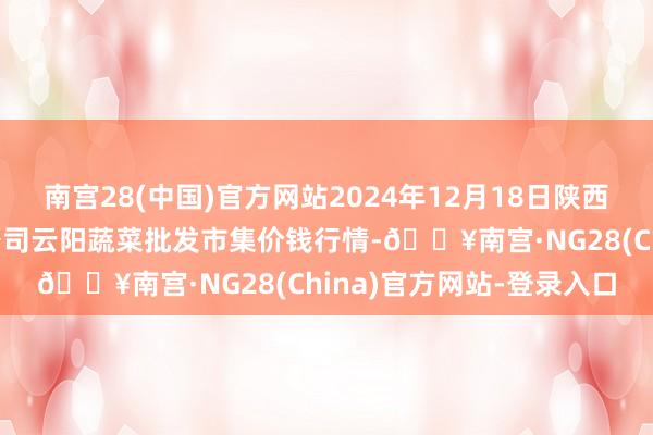 南宫28(中国)官方网站2024年12月18日陕西泾云当代农业股份有限公司云阳蔬菜批发市集价钱行情-🔥南宫·NG28(China)官方网站-登录入口