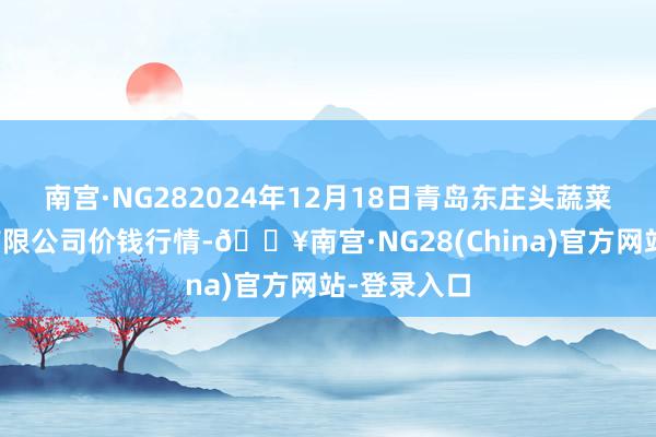 南宫·NG282024年12月18日青岛东庄头蔬菜批发市集有限公司价钱行情-🔥南宫·NG28(China)官方网站-登录入口