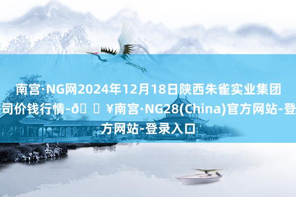 南宫·NG网2024年12月18日陕西朱雀实业集团有限公司价钱行情-🔥南宫·NG28(China)官方网站-登录入口