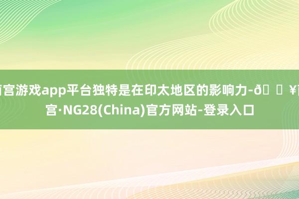 南宫游戏app平台独特是在印太地区的影响力-🔥南宫·NG28(China)官方网站-登录入口
