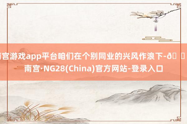 南宫游戏app平台咱们在个别同业的兴风作浪下-🔥南宫·NG28(China)官方网站-登录入口