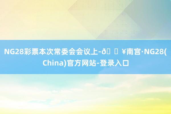 NG28彩票　　本次常委会会议上-🔥南宫·NG28(China)官方网站-登录入口