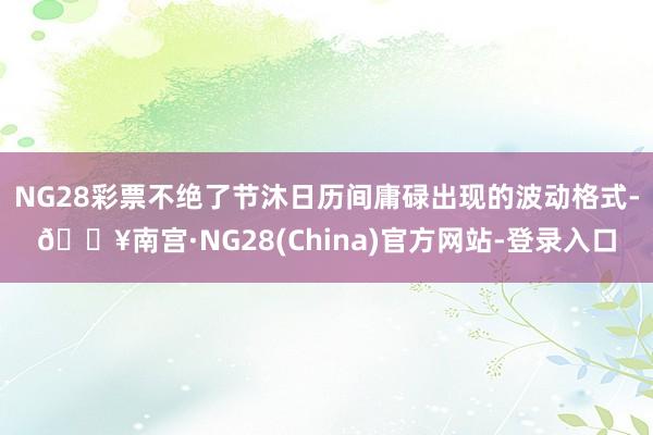 NG28彩票不绝了节沐日历间庸碌出现的波动格式-🔥南宫·NG28(China)官方网站-登录入口