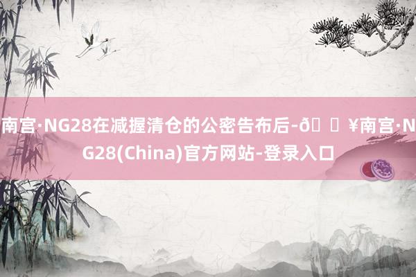 南宫·NG28　　在减握清仓的公密告布后-🔥南宫·NG28(China)官方网站-登录入口