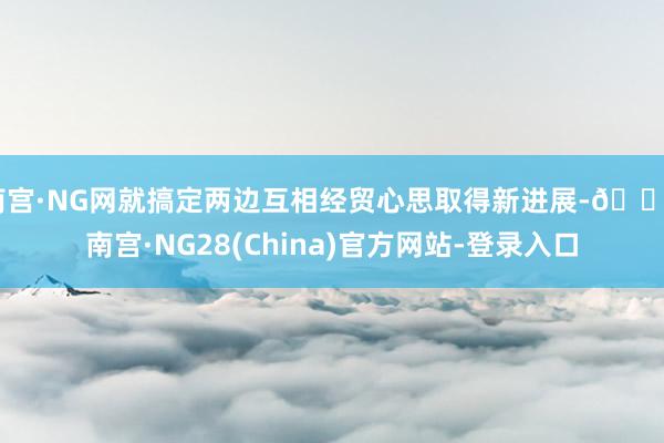 南宫·NG网就搞定两边互相经贸心思取得新进展-🔥南宫·NG28(China)官方网站-登录入口