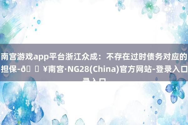 南宫游戏app平台浙江众成：不存在过时债务对应的担保-🔥南宫·NG28(China)官方网站-登录入