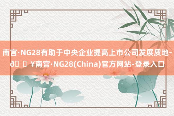 南宫·NG28有助于中央企业提高上市公司发展质地-🔥南宫·NG28(China)官方网站-登录入口