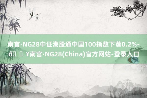 南宫·NG28中证港股通中国100指数下落0.2%-🔥南宫·NG28(China)官方网站-登录入口