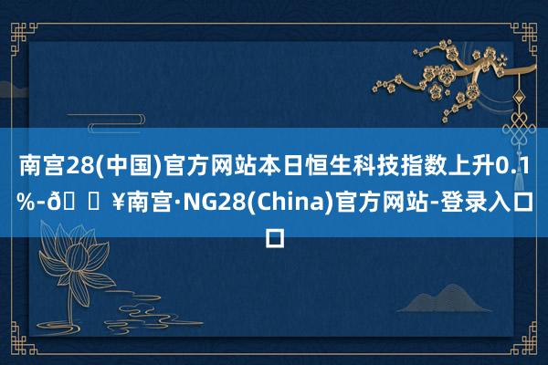 南宫28(中国)官方网站本日恒生科技指数上升0.1%-🔥南宫·NG28(China)官方网站-登录入口