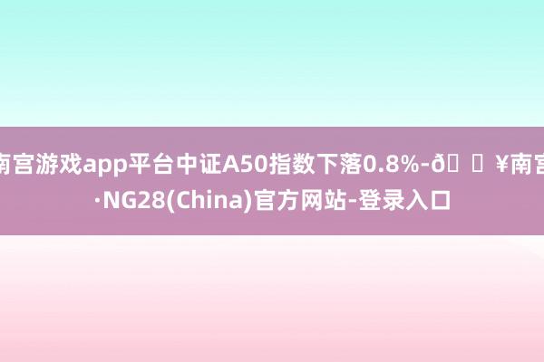 南宫游戏app平台中证A50指数下落0.8%-🔥南宫·NG28(China)官方网站-登录入口