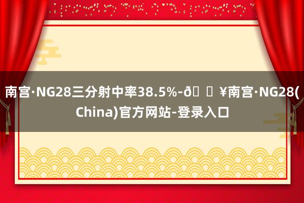 南宫·NG28三分射中率38.5%-🔥南宫·NG28(China)官方网站-登录入口