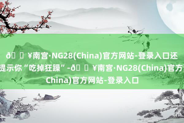 🔥南宫·NG28(China)官方网站-登录入口还能教育变黄后提示你“吃掉狂躁”-🔥南宫·NG28(