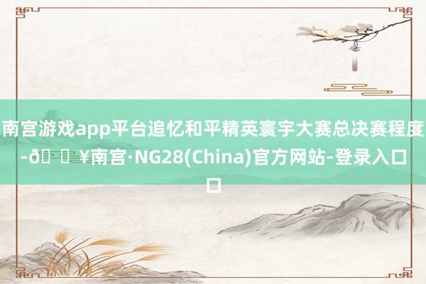 南宫游戏app平台追忆和平精英寰宇大赛总决赛程度-🔥南宫·NG28(China)官方网站-登录入口