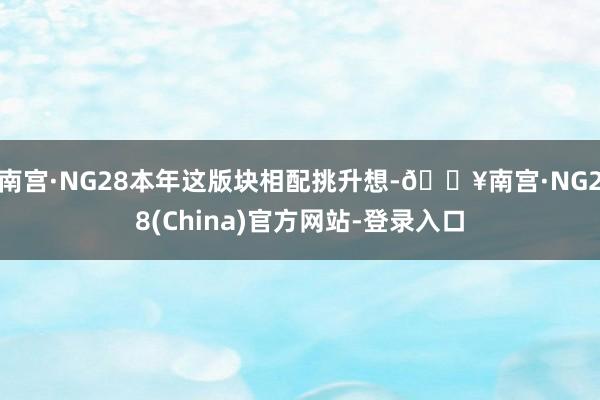 南宫·NG28本年这版块相配挑升想-🔥南宫·NG28(China)官方网站-登录入口