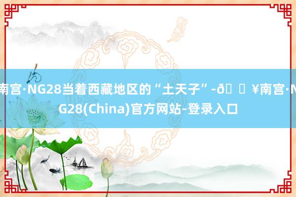南宫·NG28当着西藏地区的“土天子”-🔥南宫·NG28(China)官方网站-登录入口