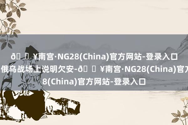 🔥南宫·NG28(China)官方网站-登录入口如果朝鲜部队在俄乌战场上说明欠安-🔥南宫·NG28(China)官方网站-登录入口