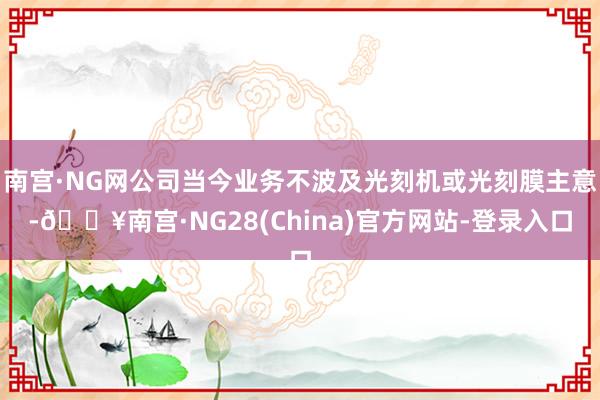 南宫·NG网公司当今业务不波及光刻机或光刻膜主意-🔥南宫·NG28(China)官方网站-登录入口
