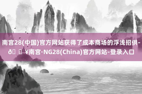 南宫28(中国)官方网站获得了成本商场的浮浅招供-🔥南宫·NG28(China)官方网站-登录入口
