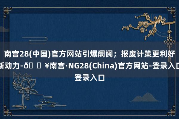 南宫28(中国)官方网站引爆阛阓；报废计策更利好新动力-🔥南宫·NG28(China)官方网站-登录