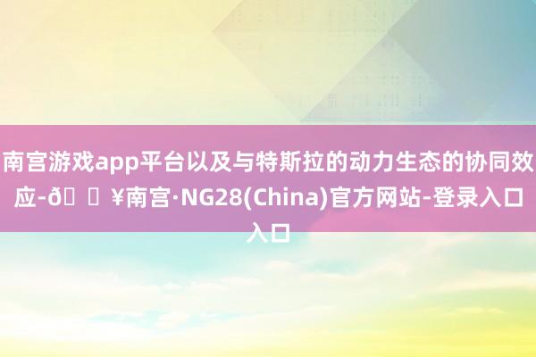 南宫游戏app平台以及与特斯拉的动力生态的协同效应-🔥南宫·NG28(China)官方网站-登录入口