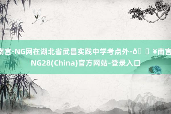 南宫·NG网在湖北省武昌实践中学考点外-🔥南宫·NG28(China)官方网站-登录入口